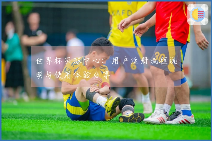 世界杯买球中心：用户注册流程说明与使用体验分享